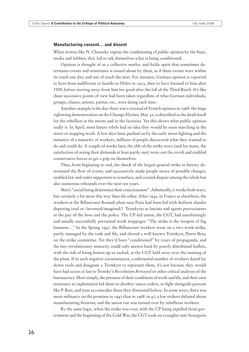 Giles Dauvi: A Cantribution o th Critigue of Poltical Autonomy Var makt 2008  16  Manufacturing consent... and dissent  ‘When writers like N. Chomsky expose the conditioning of public opinion by the State,  ‘media and lobbies, they fail to ask themselves what is being conditioned. Opinion is thought of as a collective motley and fickle spirit that sometimes de- termines events and sometimes is tossed about by them, as if these events were within  its reach one day, and out of reach the next. For instance, German opinion is reported to have been indifferent or hostle to Hitler in 1923, then to have listened to him after from him for good after the fall of the Third Reich. It like  these successive points of view had been taken regardless of what German individuals,  1929, before moving away  groups, classes, unions, partis, etc, were doing each time.  Another example is the day there was a reversal of French opinion in 1968: the huge rightwing demonstration on the Champs Elysées, May 30,is described as the death knell for the rebellion in the streets and in the factories. Yet this shows what public opinion really  In April, most future rebels had no idea they would be soon marching in the street or stopping work. A few days later, pushed on by the early street fighting and the initiative of a minori  of workers, millions of people discovered what they wanted to do and could do. A couple of weeks later the ebb of the strike wave (and for many, the satisfaction of secing their demands at least partly met) wore out the revolt and enabled conservative forces to get a grip on themselves.  Thus, from beginning to end, the shock of the largest general strike in history de- termined the flow of events, and successively made people aware of possible changes, enabled law and order supporters to resurface, and created despair among the rebels but also numerous rebounds over the next ten years.  Men’s “social being determines their consciousness”. Admittedly it works both ways, but certainly a lot more this way than the other. After 1945, in France as elsewhere, the workers at the Billancourt Renault plant near Paris had been fed with Stalinist slander depicting (real or /invented/imagined/) Trotskysts as fascists and agents provocateurs in the pay of the boss and the police. The CP-led union, the CGT, had unrelentingly and usually successfully prevented work stoppages: “The strike is the weapon of big business...” In the Spring 1947, the Billancourt workers went on a two-week strike, partly managed by the rank and file, and elected a well known Trotskyst, Pierre Bois, on the strike committee. Yet they’d been “conditioned” by years of propaganda, and the tiny revolutionary minority could only answer back by poorly distributed leaflets, with the risk of being beaten up or sacked, as the CGT held sway over the running of the plant. Ifin such negative circumstances, a substantial number of workers dared lay down tools and designate 2 Trotskyst to represent them, it’s not because they would have had access at last to Trotsky’s Revolution Betrayed or other critical analyses of the bureaucracy: More simply; the pressure of their conditions of work and life, and their own resistance to exploitation led them to disobey union orders, to fight alongside persons ke P. Bois, and treat as comrades those they distrusted before. In some ways, there was ‘more militancy on the premises in 1947 than in 1968: in 47, a few strikers debated about ‘manufacturing firearms, and the union van was turned over by rebellious workers.  By the same logic, when the strike was over, with the CP being expelled from gov- ernment and the beginning of the Cold War, the CGT taok on a tougher ar  -bourgeois 
